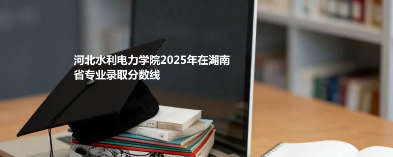 河北水利电力学院2025在湖南专业录取最低分