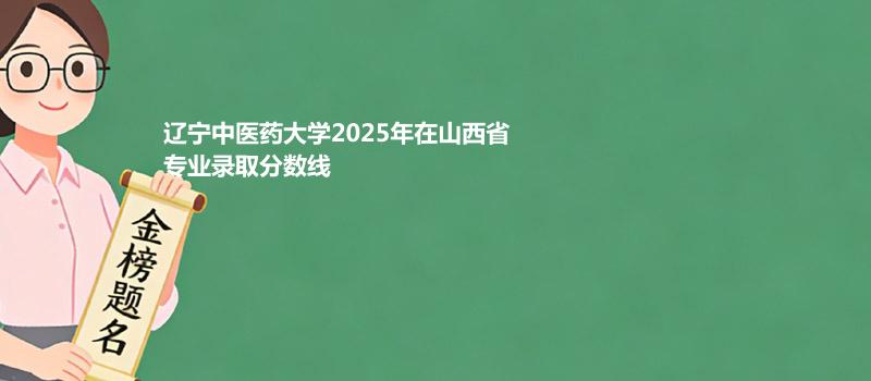 辽宁中医药大学2025高考在山西专业最低录取分 2026多少分能考上