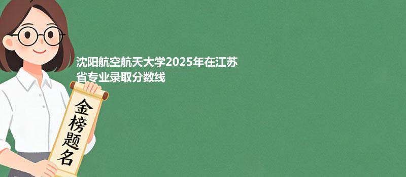 沈阳航空航天大学2025高考在江苏分专业录取最低分汇总（2026高考参考）