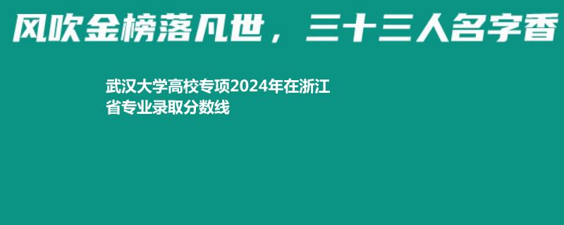 武汉大学高校专项2024年在浙江省专业录取分数线