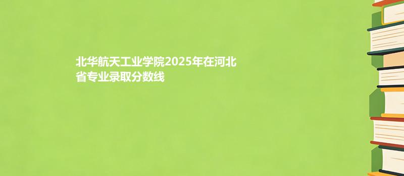 北华航天工业学院2025在河北专业录取分数（2026参考）