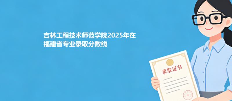 吉林工程技术师范学院2025在福建录取分数线和位次