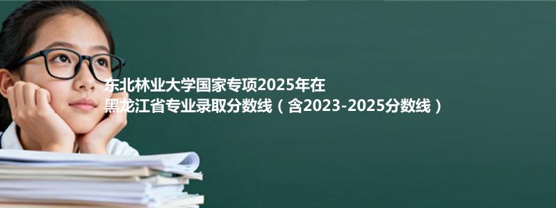 东北林业大学国家专项2025年在黑龙江分数线和最低位次(含2023-2025历年)