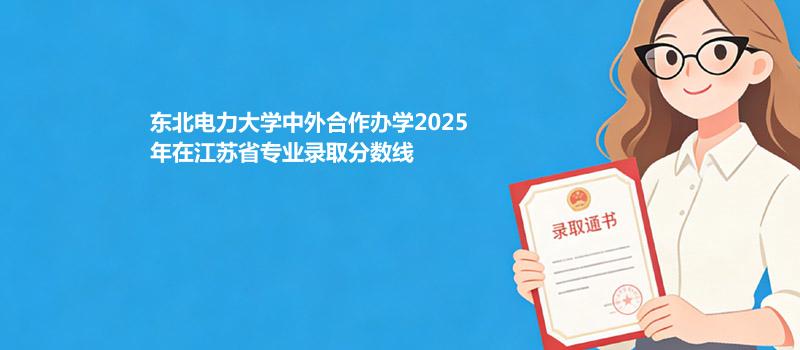 东北电力大学中外合作办学2025在江苏分专业录取最低分汇总（2026参考）