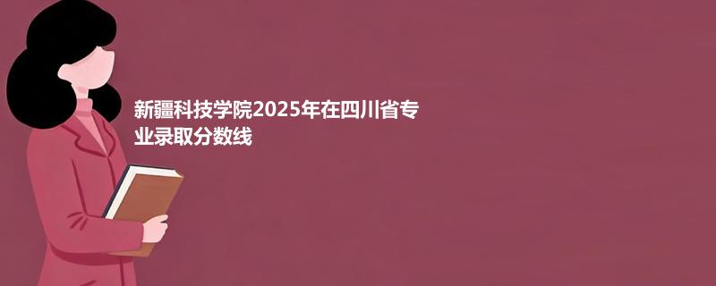 新疆科技学院2025在四川专业最低分和最高分