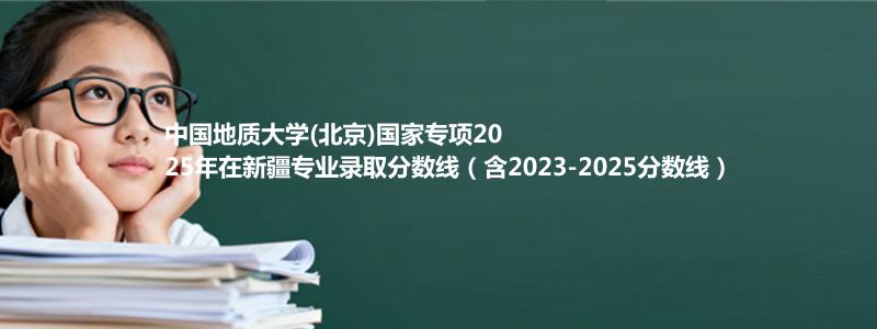 中国地质大学(北京)国家专项2025年在新疆录取分数线和最低位次(含2023-2025历年)