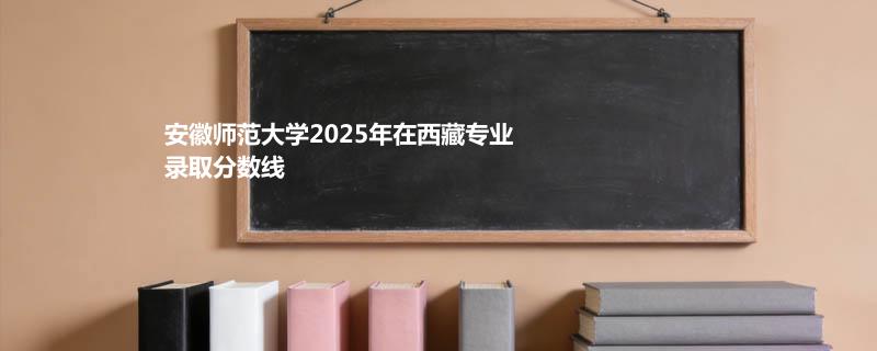 安徽师范大学2025在西藏专业录取最低分 