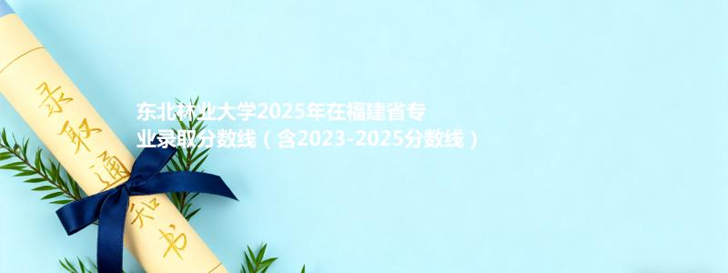 东北林业大学2025年在福建专业分数线和录取位次(含2023-2025历年)