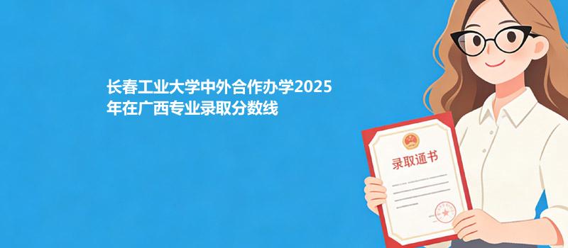 长春工业大学中外合作办学2025在广西专业录取最低分和最高分