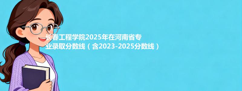 长春工程学院2025年在河南专业分数线和位次(含2023-2025历年)