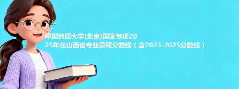 中国地质大学(北京)国家专项2025年在山西录取分数线和最低位次(含2023-2025历年)