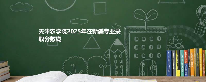天津农学院2025在新疆专业最低分和最低录取位次