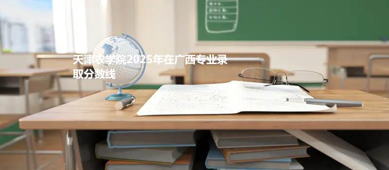 天津农学院2025在广西专业最低分和最低录取位次