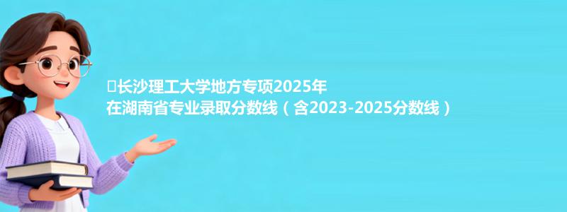 ﻿长沙理工大学地方专项2025年在湖南专业分数线和位次(含2023-2025历年)