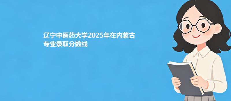 辽宁中医药大学2025高考在内蒙古专业录取最低分、最高分