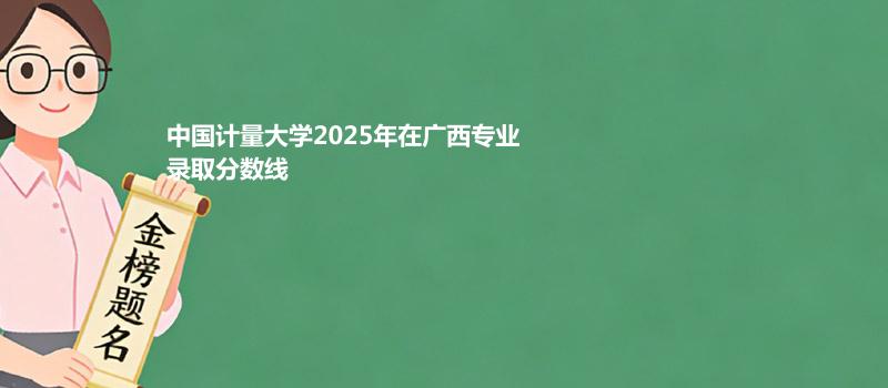 中国计量大学2025在广西专业录取最低分和最高分