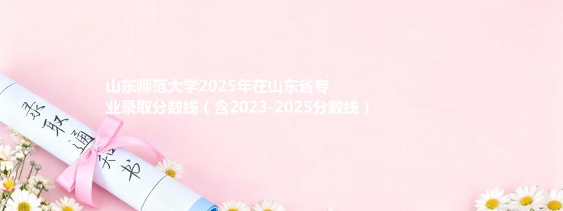 山东师范大学2025年在山东专业录取分数线(含2023-2025历年)