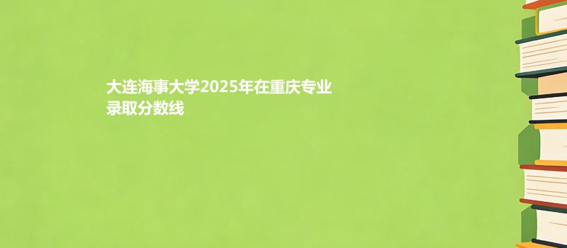 大连海事大学2025高考在重庆录取专业分数汇总 2026多少分能考上