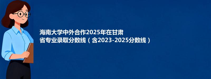 海南大学2025年在甘肃中外合作办学分数线和最低位次(含2023-2025历年)