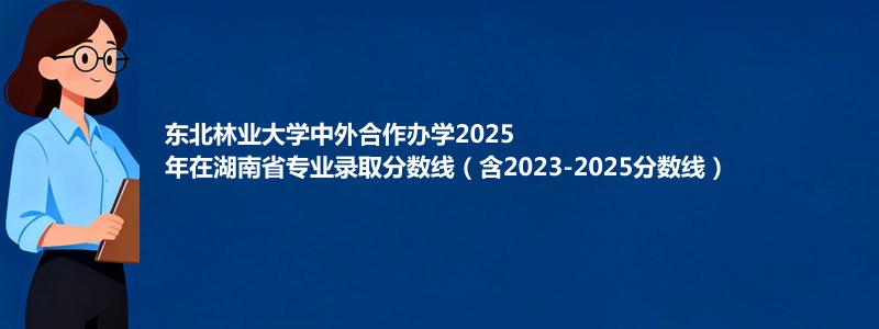 东北林业大学2025高考在湖南中外合作办学专业分数线和录取位次(含2023-2025历年)