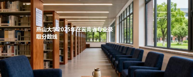 燕山大学2025在云南专业录取分汇总（2026考生参考）：最低555分