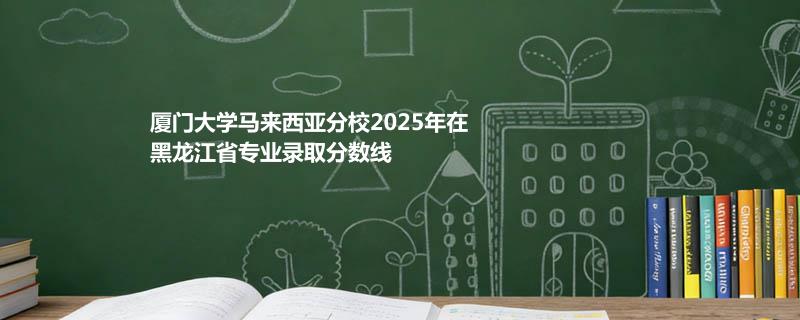 厦门大学马来西亚分校2025在黑龙江专业最低分 2026分数参考