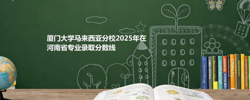 厦门大学马来西亚分校2025在河南专业录取分数一览表