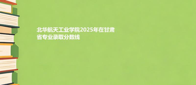 北华航天工业学院2025在甘肃专业录取最低分 容易录取专业汇总