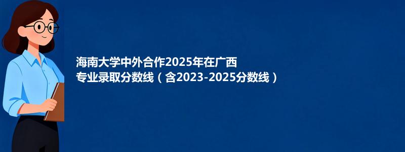 海南大学2025年在广西中外合作办学分数线和最低位次(含2023-2025历年)