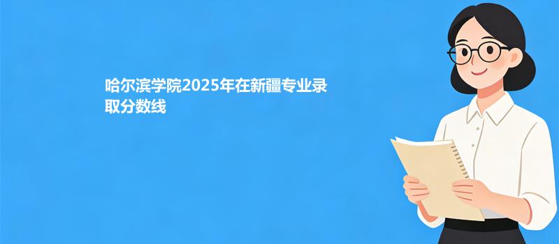 哈尔滨学院2025在新疆专业录取最低分和最高分汇总