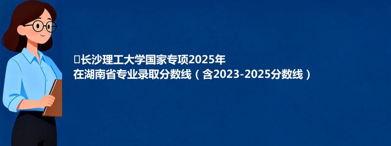 长沙理工大学国家专项2025年在湖南专业分数线和位次(含2023-2025历年)