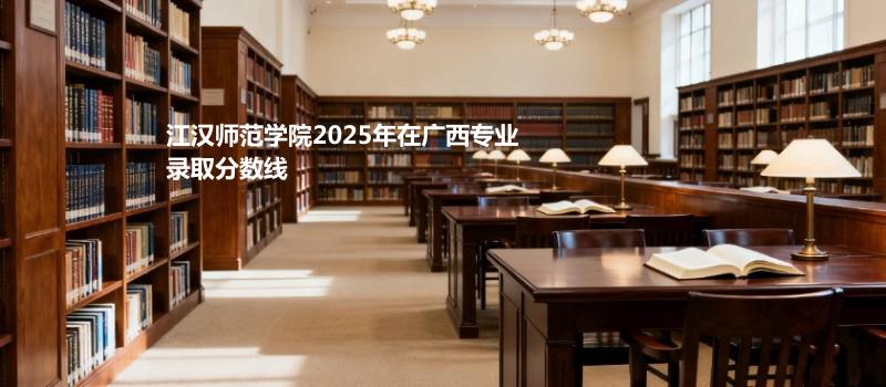 江汉师范学院2025在广西专业录取最低分和最高分