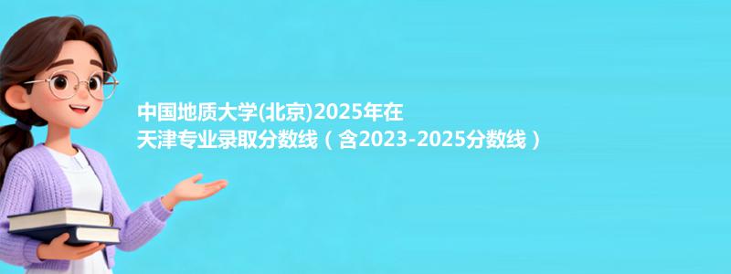 中国地质大学(北京)2025年在天津录取分数线和最低位次(含2023-2025历年)