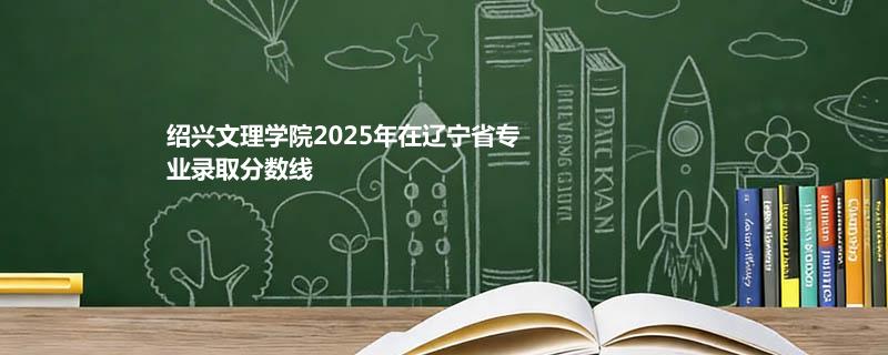 绍兴文理学院2025在辽宁专业录取最低分详情