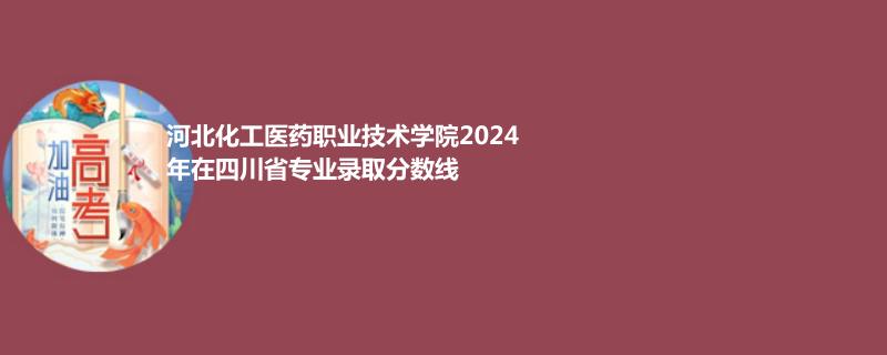 河北化工医药职业技术学院2024年在四川省专业录取分数线