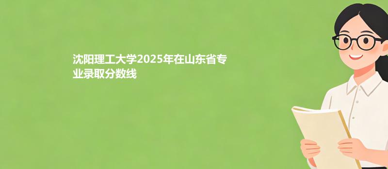 沈阳理工大学2025高考在山东分专业最低分和最高分