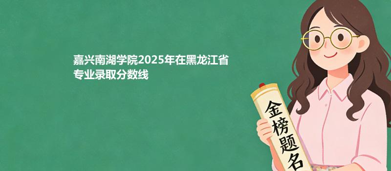 嘉兴南湖学院2025在黑龙江专业最低分 2026分数参考