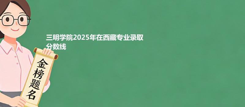 三明学院2025在西藏专业录取最低分数线
