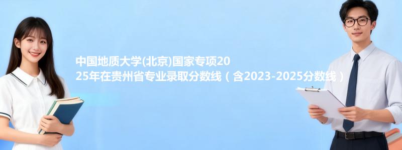 中国地质大学(北京)国家专项2025年在贵州录取分数线和最低位次(含2023-2025历年)
