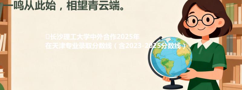 ﻿长沙理工大学中外合作2025年在天津专业分数线和位次(含2023-2025历年)