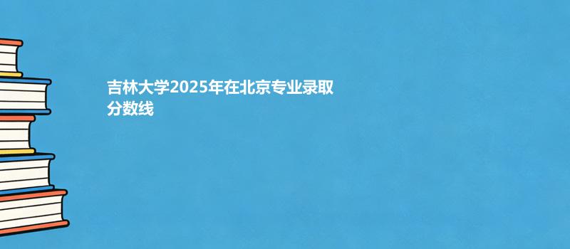 吉林大学2025高考在北京专业录取最低分一览