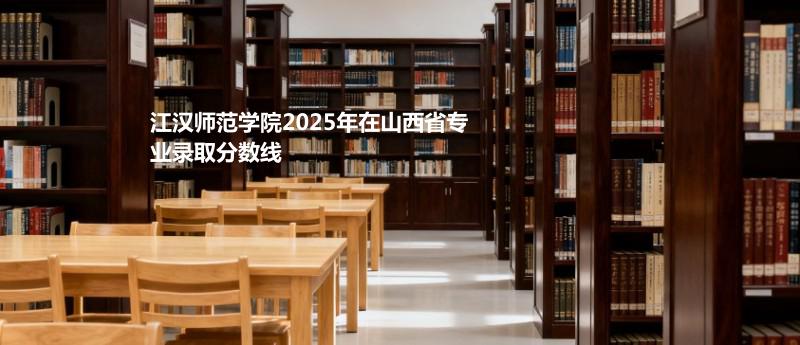 江汉师范学院2025在山西专业最低录取分 2026多少分能考上