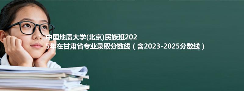 中国地质大学(北京)民族班2025年在甘肃录取分数线和最低位次(含2023-2025历年)