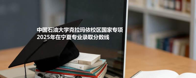 中国石油大学克拉玛依校国家专项2025在宁夏分专业录取最低分统计