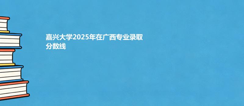 嘉兴大学2025在广西专业录取最低分和最高分