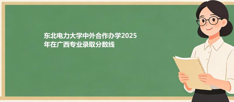 东北电力大学中外合作办学2025在广西专业录取最低分和最高分