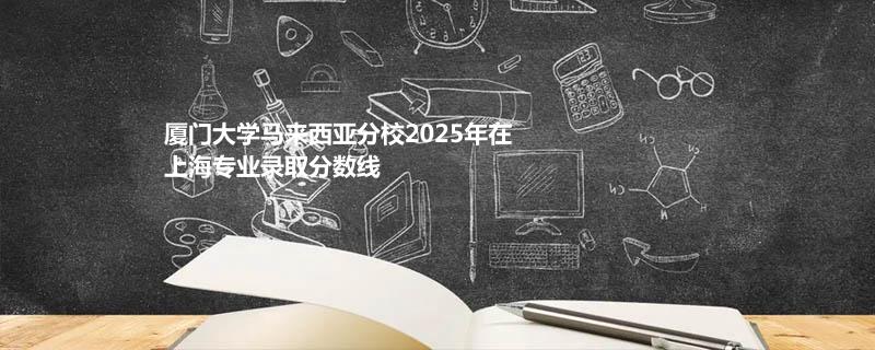 厦门大学马来西亚分校2025在上海专业分数线和最低分排名