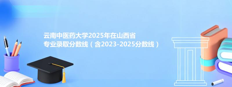 云南中医药大学2025年在山西专业录取分数线(含2023-2025历年)