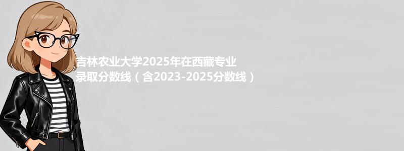 吉林农业大学2025年在西藏专业最低分和录取位次(含2023-2025历年)