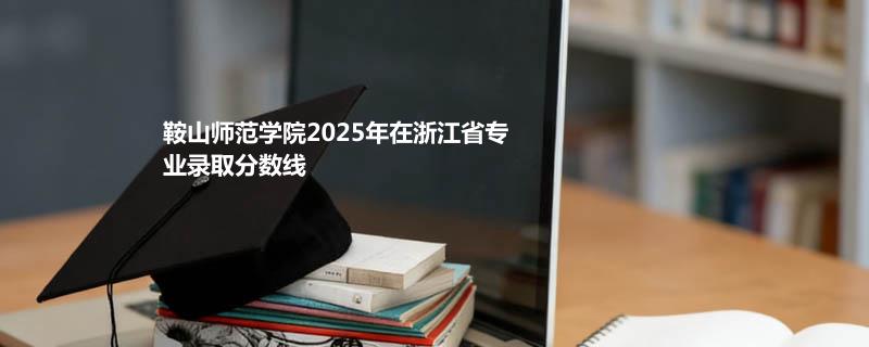 鞍山师范学院2025高考在浙江专业最低分及最高分